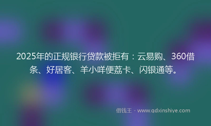 2025年的正规银行贷款被拒有：云易购、360借条、好居客、羊小咩便荔卡、闪银通等。