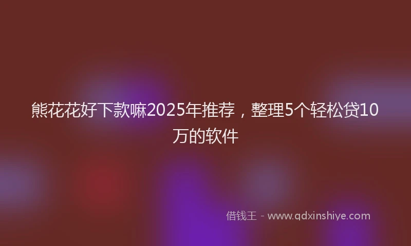 熊花花好下款嘛2025年推荐，整理5个轻松贷10万的软件