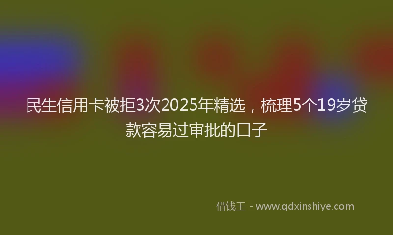 民生信用卡被拒3次2025年精选，梳理5个19岁贷款容易过审批的口子