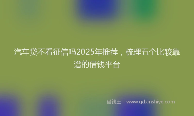 汽车贷不看征信吗2025年推荐，梳理五个比较靠谱的借钱平台