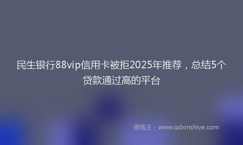 民生银行88vip信用卡被拒2025年推荐，总结5个贷款通过高的平台
