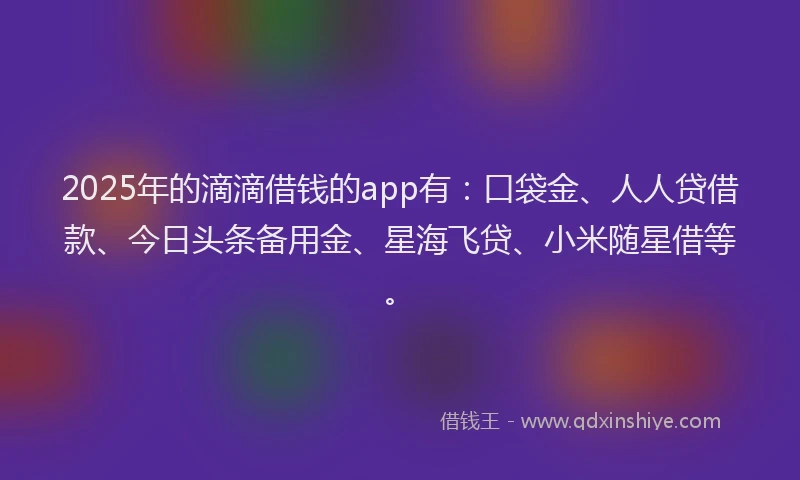 2025年的滴滴借钱的app有：口袋金、人人贷借款、今日头条备用金、星海飞贷、小米随星借等。