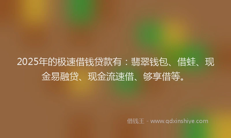 2025年的极速借钱贷款有：翡翠钱包、借蛙、现金易融贷、现金流速借、够享借等。