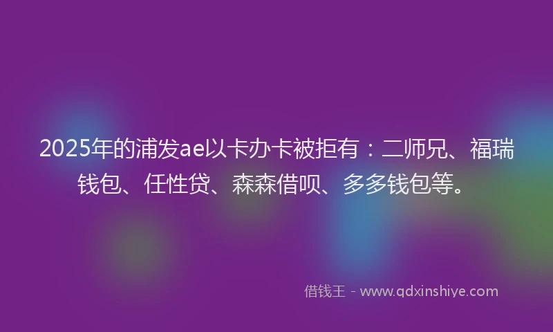 2025年的浦发ae以卡办卡被拒有：二师兄、福瑞钱包、任性贷、森森借呗、多多钱包等。