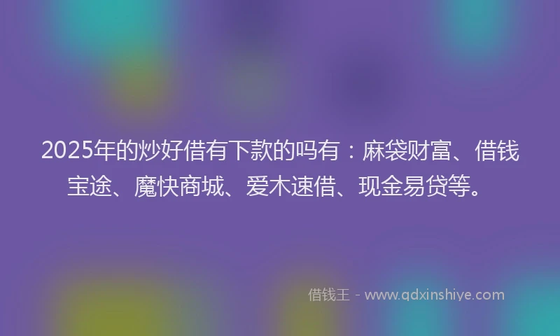 2025年的炒好借有下款的吗有：麻袋财富、借钱宝途、魔快商城、爱木速借、现金易贷等。