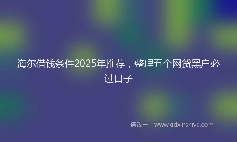 海尔借钱条件2025年推荐，整理五个网贷黑户必过口子