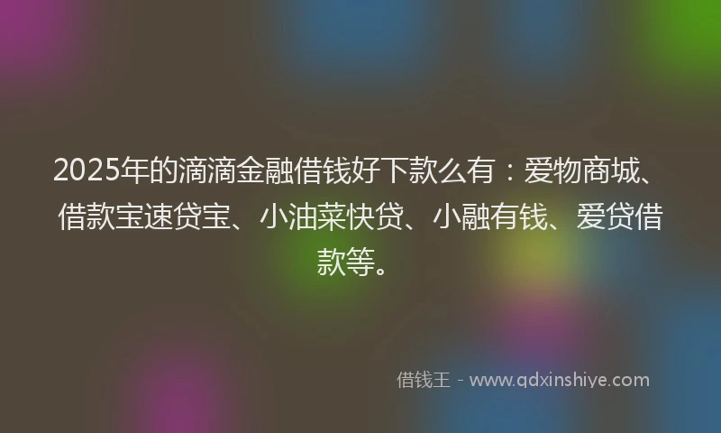 2025年的滴滴金融借钱好下款么有：爱物商城、借款宝速贷宝、小油菜快贷、小融有钱、爱贷借款等。