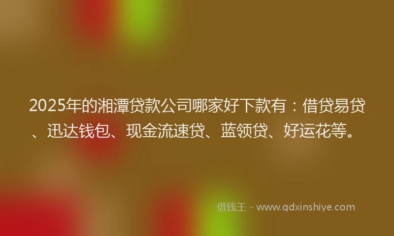 2025年的湘潭贷款公司哪家好下款有：借贷易贷、迅达钱包、现金流速贷、蓝领贷、好运花等。