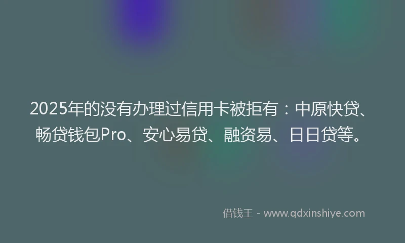 2025年的没有办理过信用卡被拒有：中原快贷、畅贷钱包Pro、安心易贷、融资易、日日贷等。