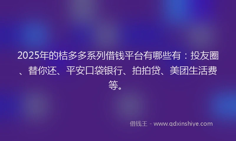 2025年的桔多多系列借钱平台有哪些有：投友圈、替你还、平安口袋银行、拍拍贷、美团生活费等。