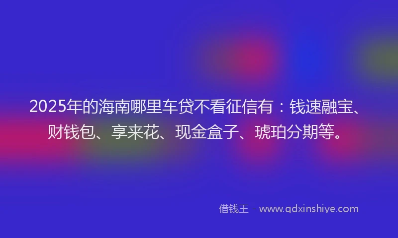 2025年的海南哪里车贷不看征信有：钱速融宝、财钱包、享来花、现金盒子、琥珀分期等。