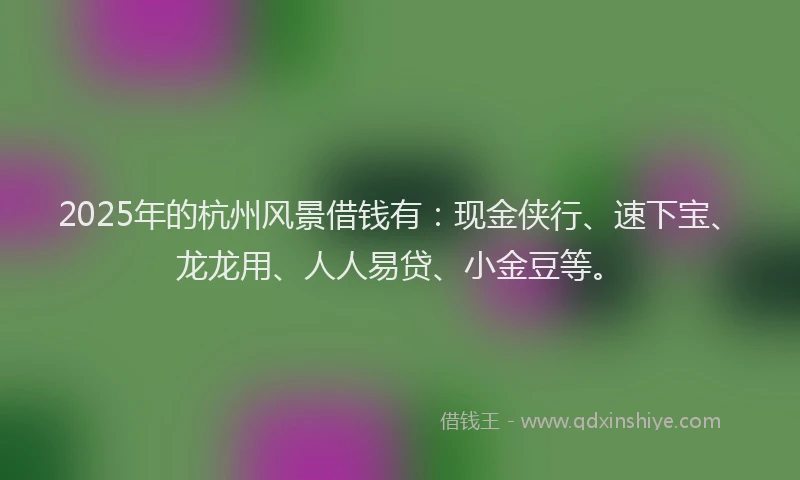 2025年的杭州风景借钱有：现金侠行、速下宝、龙龙用、人人易贷、小金豆等。