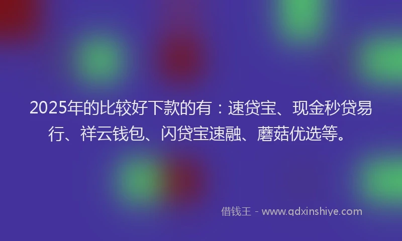2025年的比较好下款的有：速贷宝、现金秒贷易行、祥云钱包、闪贷宝速融、蘑菇优选等。