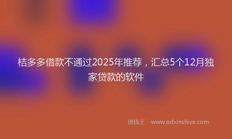 桔多多借款不通过2025年推荐，汇总5个12月独家贷款的软件