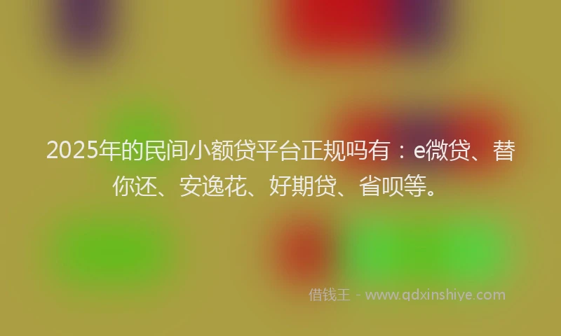 2025年的民间小额贷平台正规吗有：e微贷、替你还、安逸花、好期贷、省呗等。