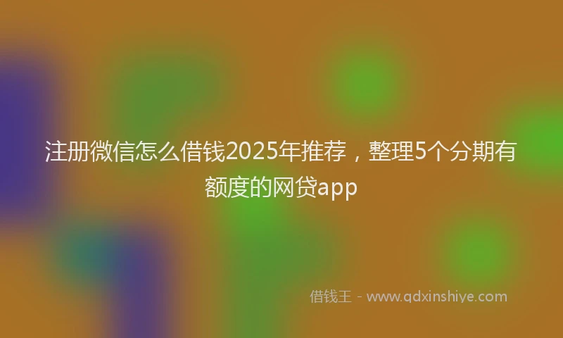 注册微信怎么借钱2025年推荐，整理5个分期有额度的网贷app