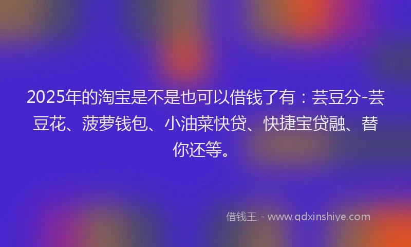 2025年的淘宝是不是也可以借钱了有：芸豆分-芸豆花、菠萝钱包、小油菜快贷、快捷宝贷融、替你还等。