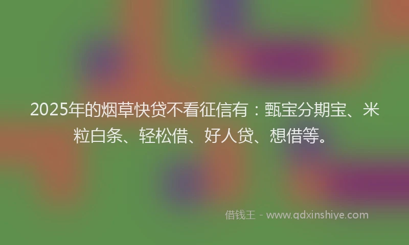 2025年的烟草快贷不看征信有：甄宝分期宝、米粒白条、轻松借、好人贷、想借等。