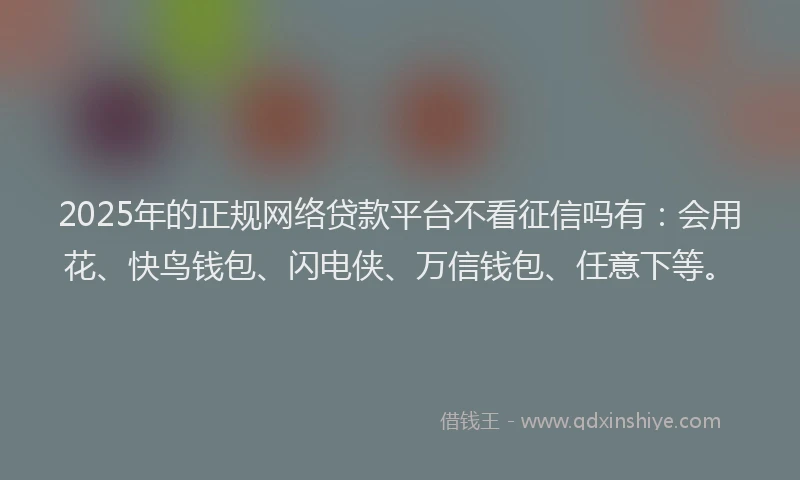 2025年的正规网络贷款平台不看征信吗有：会用花、快鸟钱包、闪电侠、万信钱包、任意下等。