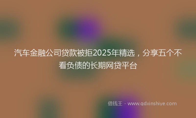 汽车金融公司贷款被拒2025年精选，分享五个不看负债的长期网贷平台
