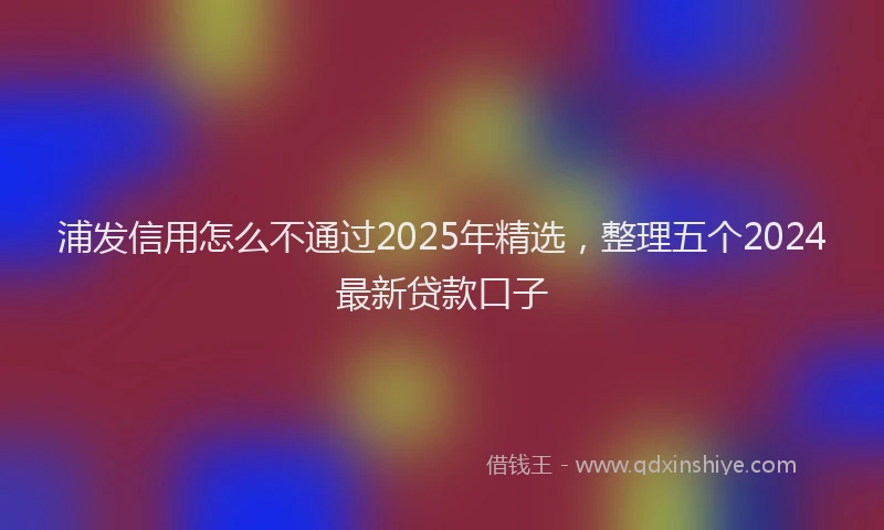 浦发信用怎么不通过2025年精选，整理五个2024最新贷款口子