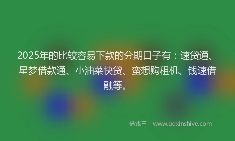 2025年的比较容易下款的分期口子有：速贷通、星梦借款通、小油菜快贷、蛮想购租机、钱速借融等。