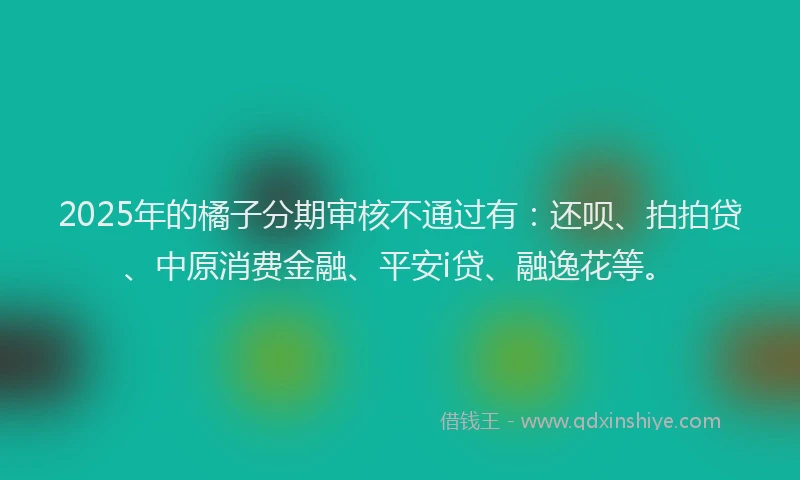 2025年的橘子分期审核不通过有：还呗、拍拍贷、中原消费金融、平安i贷、融逸花等。
