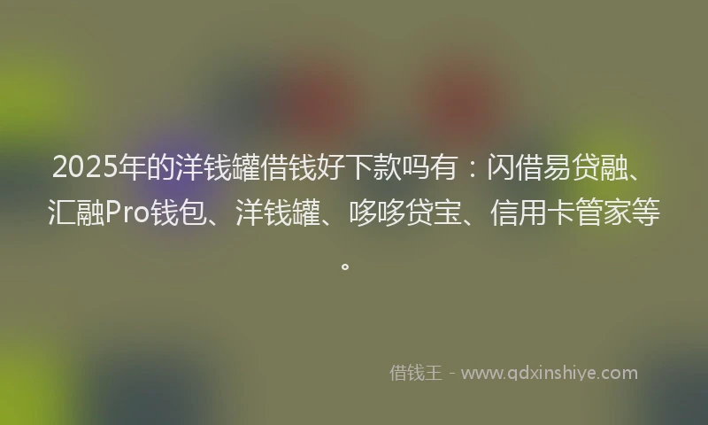 2025年的洋钱罐借钱好下款吗有：闪借易贷融、汇融Pro钱包、洋钱罐、哆哆贷宝、信用卡管家等。