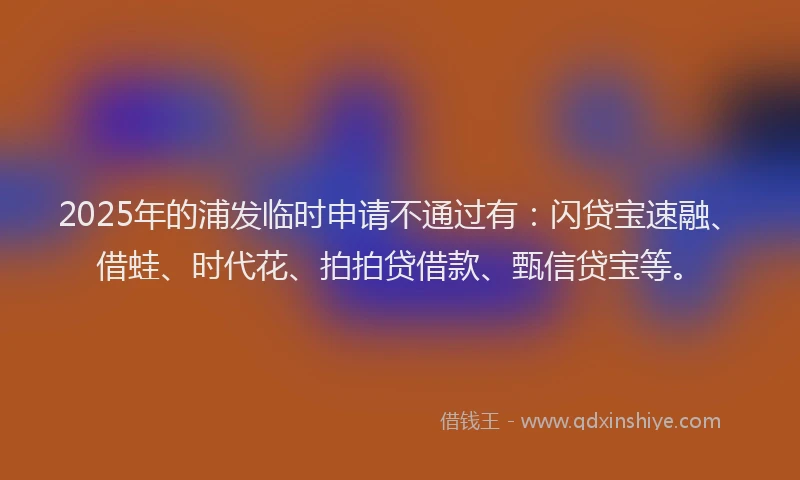 2025年的浦发临时申请不通过有：闪贷宝速融、借蛙、时代花、拍拍贷借款、甄信贷宝等。