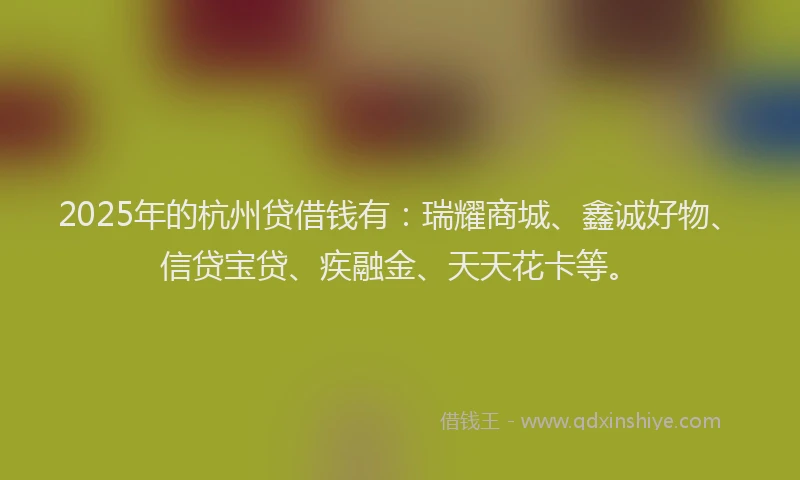 2025年的杭州贷借钱有：瑞耀商城、鑫诚好物、信贷宝贷、疾融金、天天花卡等。