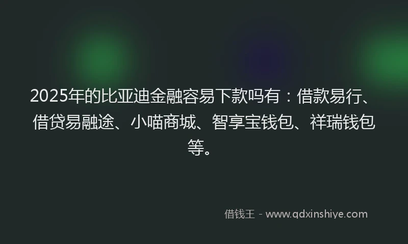2025年的比亚迪金融容易下款吗有：借款易行、借贷易融途、小喵商城、智享宝钱包、祥瑞钱包等。