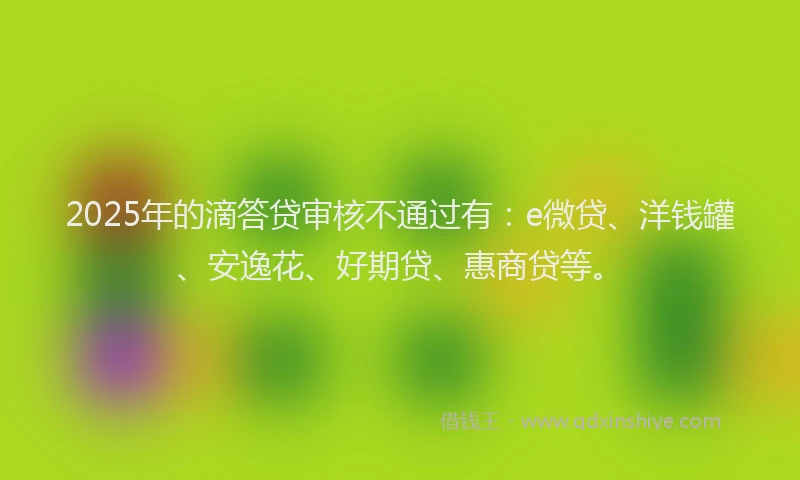 2025年的滴答贷审核不通过有：e微贷、洋钱罐、安逸花、好期贷、惠商贷等。