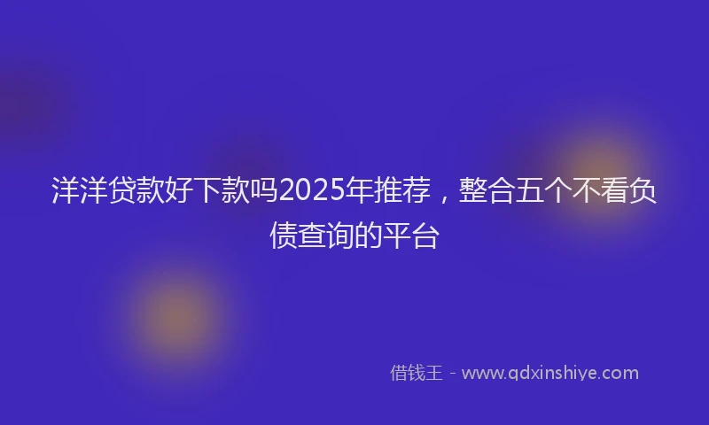 洋洋贷款好下款吗2025年推荐，整合五个不看负债查询的平台