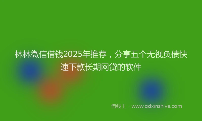 林林微信借钱2025年推荐，分享五个无视负债快速下款长期网贷的软件