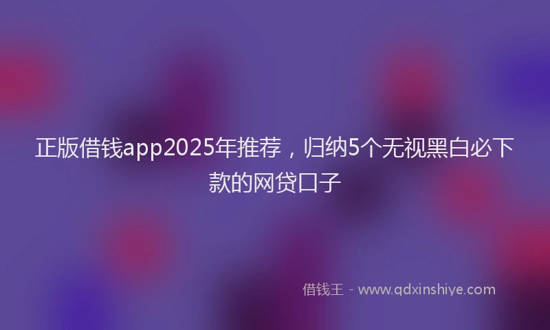 正版借钱app2025年推荐，归纳5个无视黑白必下款的网贷口子