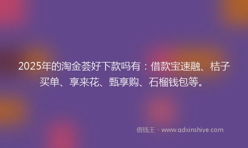 2025年的淘金荟好下款吗有:借款宝速融、桔子买单、享来花、甄享购、石榴钱包等。