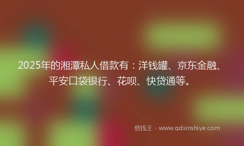 2025年的湘潭私人借款有：洋钱罐、京东金融、平安口袋银行、花呗、快贷通等。