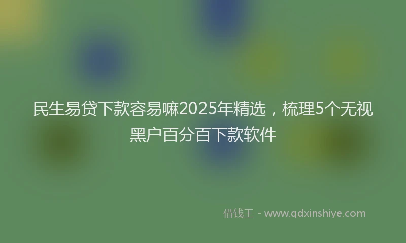 民生易贷下款容易嘛2025年精选，梳理5个无视黑户百分百下款软件