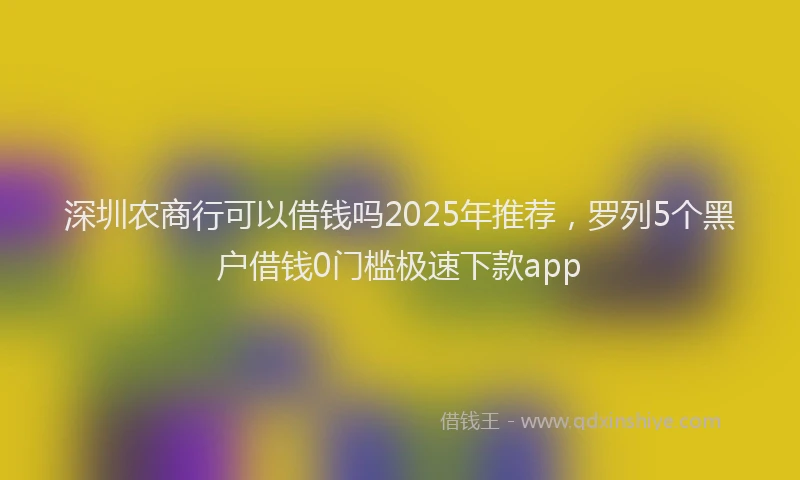 深圳农商行可以借钱吗2025年推荐，罗列5个黑户借钱0门槛极速下款app