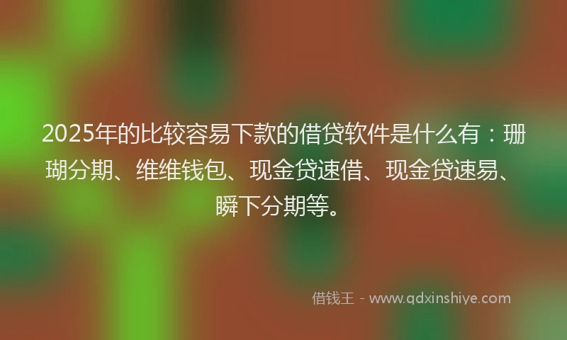 2025年的比较容易下款的借贷软件是什么有：珊瑚分期、维维钱包、现金贷速借、现金贷速易、瞬下分期等。