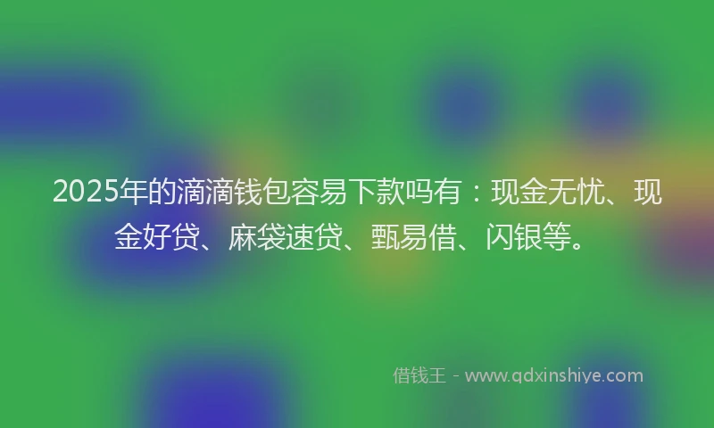 2025年的滴滴钱包容易下款吗有：现金无忧、现金好贷、麻袋速贷、甄易借、闪银等。
