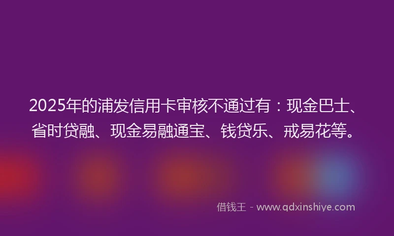 2025年的浦发信用卡审核不通过有：现金巴士、省时贷融、现金易融通宝、钱贷乐、戒易花等。