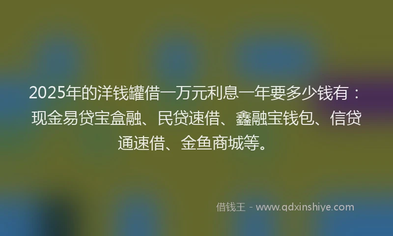 2025年的洋钱罐借一万元利息一年要多少钱有：现金易贷宝盒融、民贷速借、鑫融宝钱包、信贷通速借、金鱼商城等。