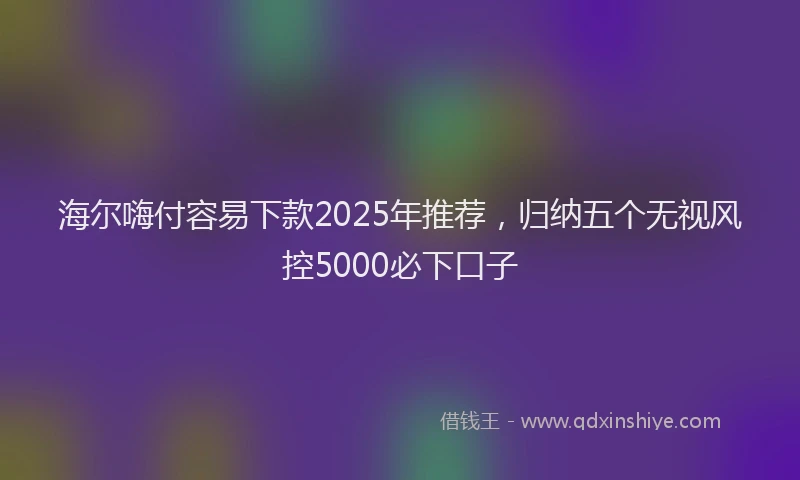 海尔嗨付容易下款2025年推荐，归纳五个无视风控5000必下口子
