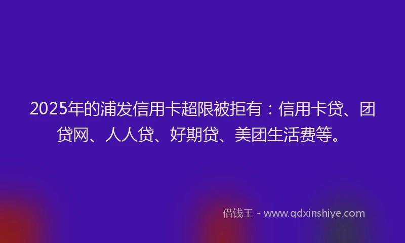 2025年的浦发信用卡超限被拒有：信用卡贷、团贷网、人人贷、好期贷、美团生活费等。
