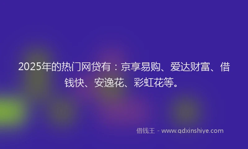 2025年的热门网贷有：京享易购、爱达财富、借钱快、安逸花、彩虹花等。