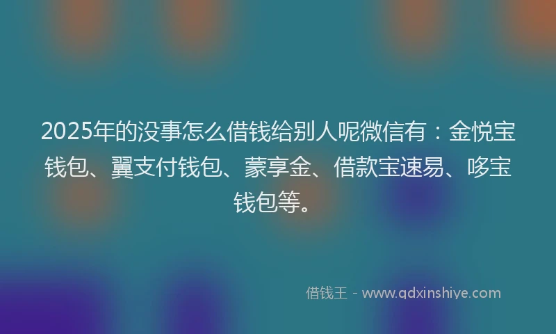 2025年的没事怎么借钱给别人呢微信有：金悦宝钱包、翼支付钱包、蒙享金、借款宝速易、哆宝钱包等。