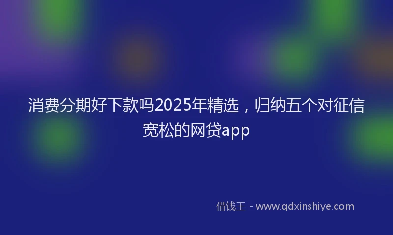 消费分期好下款吗2025年精选，归纳五个对征信宽松的网贷app