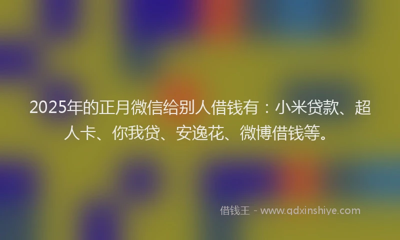 2025年的正月微信给别人借钱有：小米贷款、超人卡、你我贷、安逸花、微博借钱等。