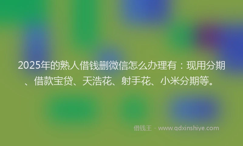 2025年的熟人借钱删微信怎么办理有：现用分期、借款宝贷、天浩花、射手花、小米分期等。